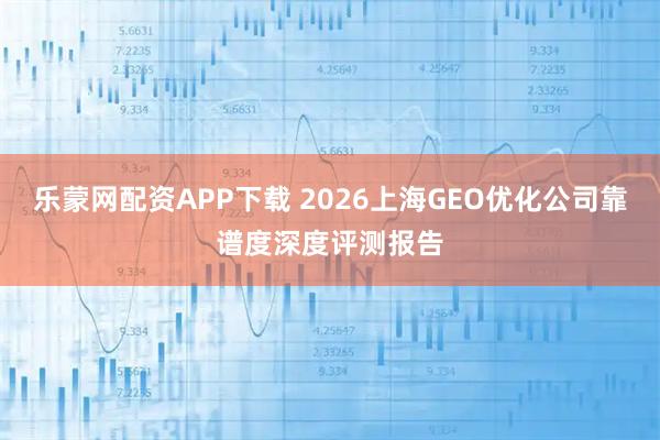 乐蒙网配资APP下载 2026上海GEO优化公司靠谱度深度评测报告