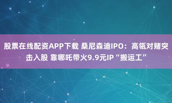 股票在线配资APP下载 桑尼森迪IPO：高瓴对赌突击入股 靠哪吒带火9.9元IP“搬运工”