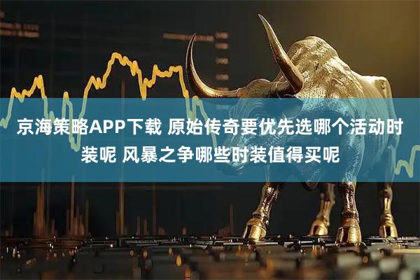 京海策略APP下载 原始传奇要优先选哪个活动时装呢 风暴之争哪些时装值得买呢
