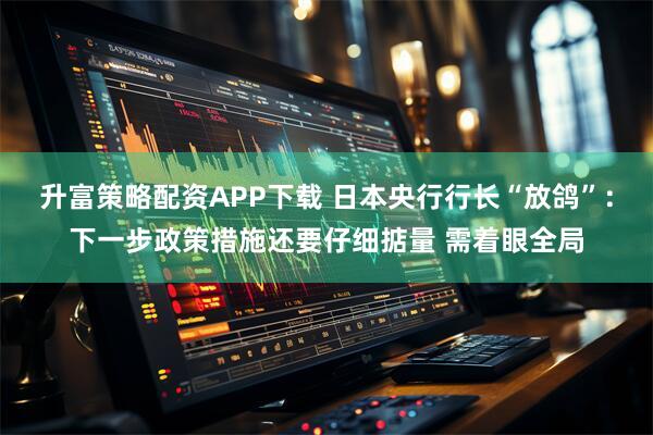 升富策略配资APP下载 日本央行行长“放鸽”：下一步政策措施还要仔细掂量 需着眼全局