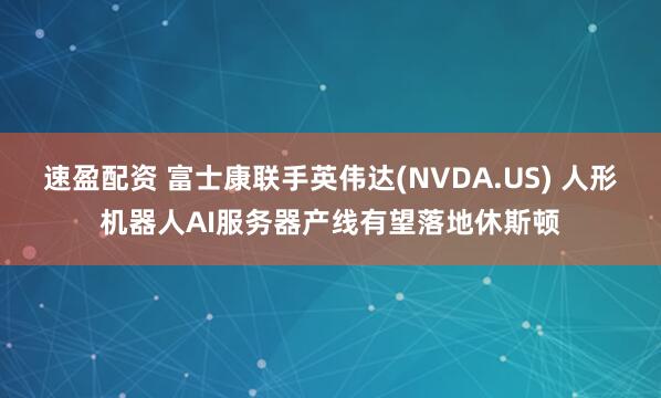 速盈配资 富士康联手英伟达(NVDA.US) 人形机器人AI服务器产线有望落地休斯顿