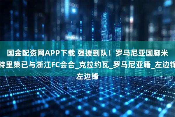 国金配资网APP下载 强援到队！罗马尼亚国脚米特里策已与浙江FC会合_克拉约瓦_罗马尼亚籍_左边锋