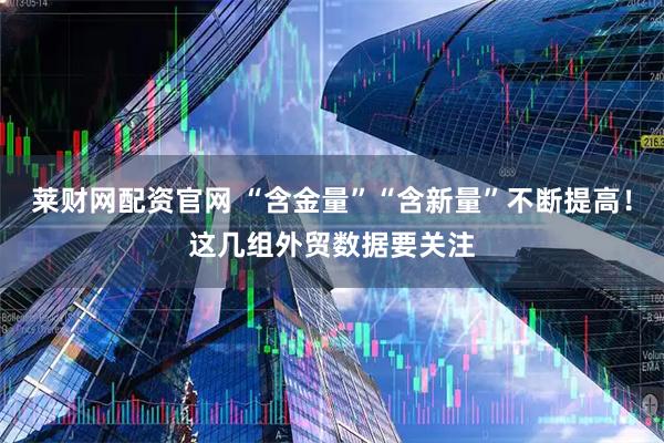 莱财网配资官网 “含金量”“含新量”不断提高！这几组外贸数据要关注