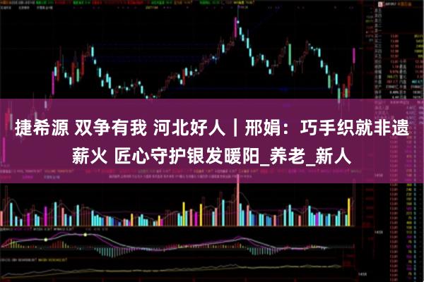 捷希源 双争有我 河北好人｜邢娟：巧手织就非遗薪火 匠心守护银发暖阳_养老_新人