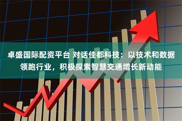 卓盛国际配资平台 对话佳都科技：以技术和数据领跑行业，积极探索智慧交通增长新动能