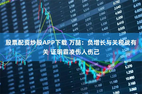 股票配资炒股APP下载 万喆：负增长与关税战有关 证明霸凌伤人伤己