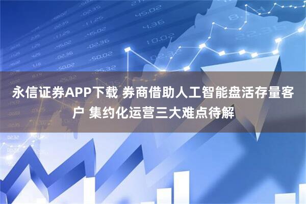 永信证券APP下载 券商借助人工智能盘活存量客户 集约化运营三大难点待解