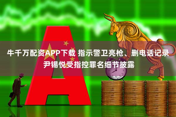 牛千万配资APP下载 指示警卫亮枪、删电话记录 尹锡悦受指控罪名细节披露