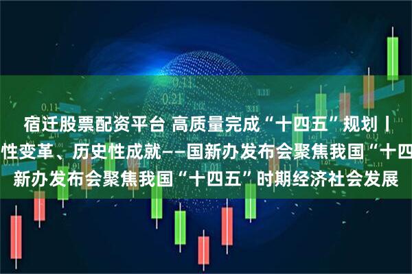 宿迁股票配资平台 高质量完成“十四五”规划丨新的开创性进展、突破性变革、历史性成就——国新办发布会聚焦我国“十四五”时期经济社会发展