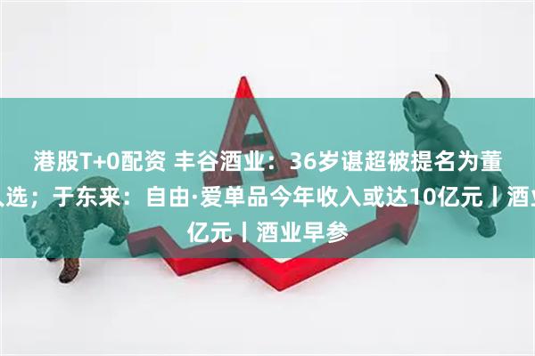 港股T+0配资 丰谷酒业：36岁谌超被提名为董事长人选；于东来：自由·爱单品今年收入或达10亿元丨酒业早参
