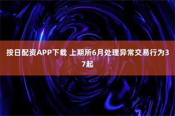按日配资APP下载 上期所6月处理异常交易行为37起
