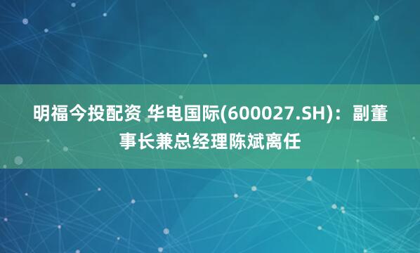 明福今投配资 华电国际(600027.SH)：副董事长兼总经理陈斌离任