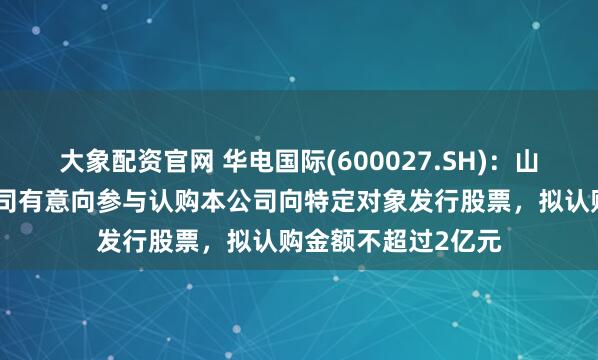 大象配资官网 华电国际(600027.SH)：山东国惠及其下属公司有意向参与认购本公司向特定对象发行股票，拟认购金额不超过2亿元