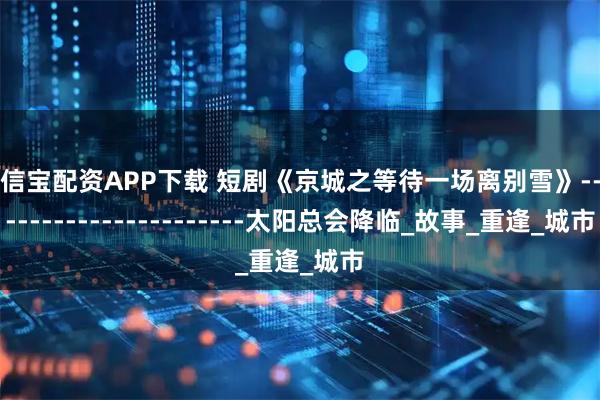 卓信宝配资APP下载 短剧《京城之等待一场离别雪》------------------------太阳总会降临_故事_重逢_城市