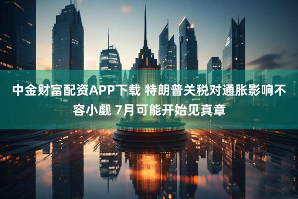 中金财富配资APP下载 特朗普关税对通胀影响不容小觑 7月可能开始见真章
