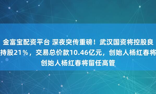 金富宝配资平台 深夜突传重磅！武汉国资将控股良品铺子：持股21％，交易总价款10.46亿元，创始人杨红春将留任高管