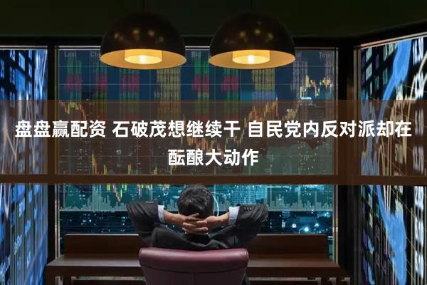 盘盘赢配资 石破茂想继续干 自民党内反对派却在酝酿大动作