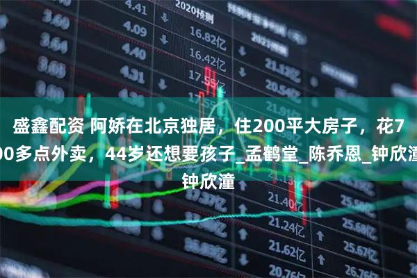 盛鑫配资 阿娇在北京独居，住200平大房子，花700多点外卖，44岁还想要孩子_孟鹤堂_陈乔恩_钟欣潼