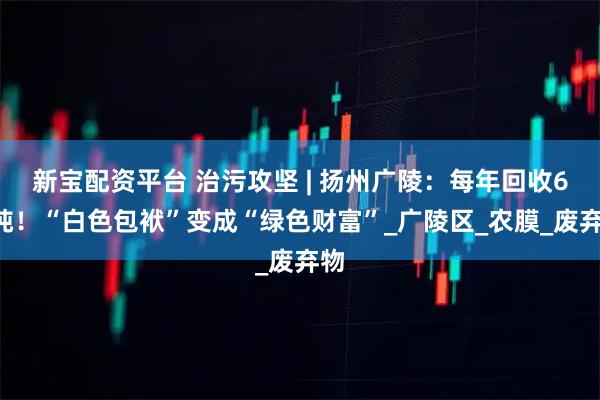 新宝配资平台 治污攻坚 | 扬州广陵：每年回收60吨！“白色包袱”变成“绿色财富”_广陵区_农膜_废弃物