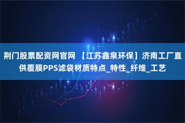 荆门股票配资网官网 【江苏鑫泉环保】济南工厂直供覆膜PPS滤袋材质特点_特性_纤维_工艺