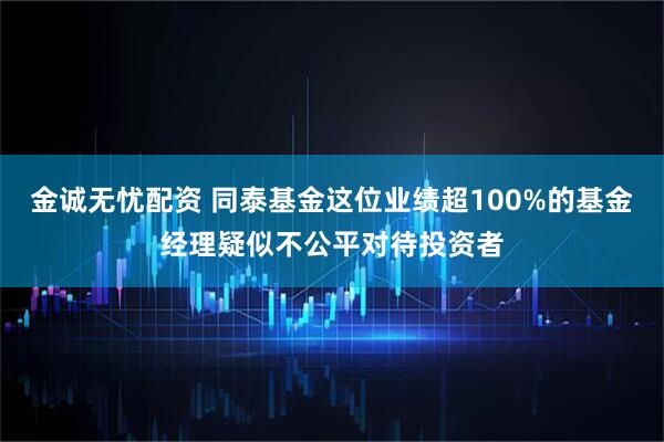金诚无忧配资 同泰基金这位业绩超100%的基金经理疑似不公平对待投资者