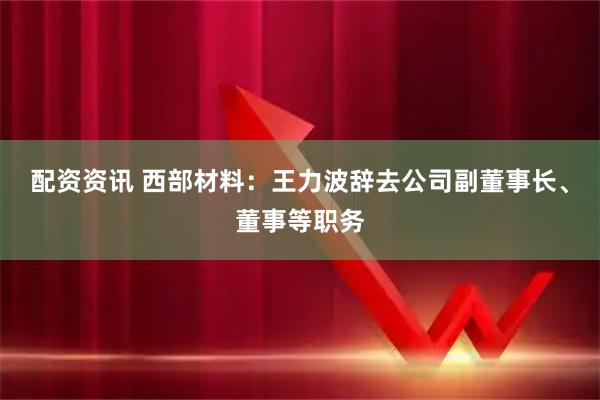 配资资讯 西部材料：王力波辞去公司副董事长、董事等职务