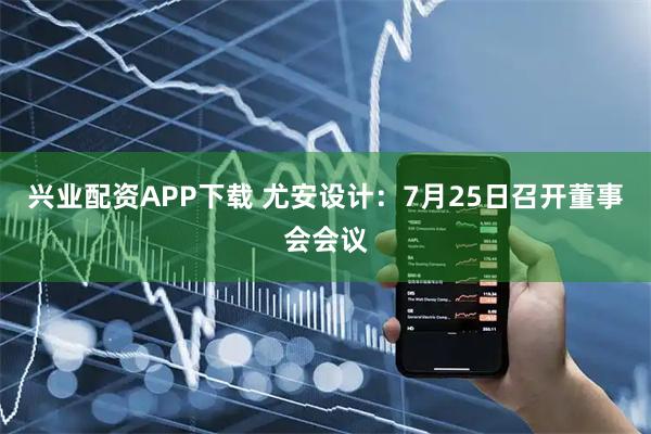 兴业配资APP下载 尤安设计：7月25日召开董事会会议