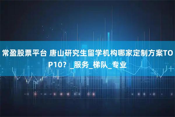 常盈股票平台 唐山研究生留学机构哪家定制方案TOP10？_服务_梯队_专业