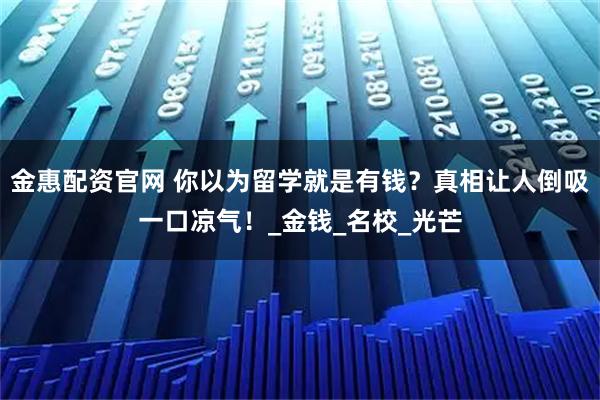金惠配资官网 你以为留学就是有钱?真相让人倒吸一口凉气!_金钱_名校_光芒