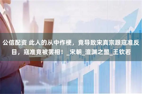 公信配资 此人的从中作梗，竟导致宋真宗跟寇准反目，寇准竟被罢相！_宋朝_澶渊之盟_王钦若