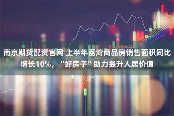 南京期货配资官网 上半年荔湾商品房销售面积同比增长10%，“好房子”助力提升人居价值