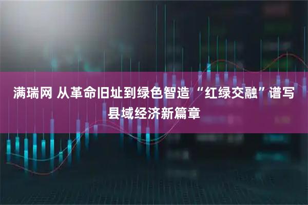 满瑞网 从革命旧址到绿色智造 “红绿交融”谱写县域经济新篇章