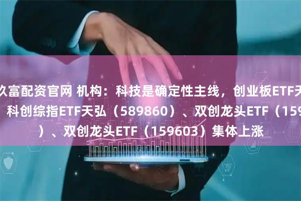 玖富配资官网 机构：科技是确定性主线，创业板ETF天弘（159977）、科创综指ETF天弘（589860）、双创龙头ETF（159603）集体上涨