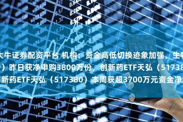 大牛证券配资平台 机构：资金高低切换迹象加强，生物医药ETF（159859）昨日获净申购3800万份，创新药ETF天弘（517380）本周获超3700万元资金净流入