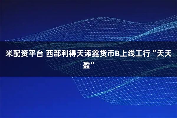 米配资平台 西部利得天添鑫货币B上线工行“天天盈”