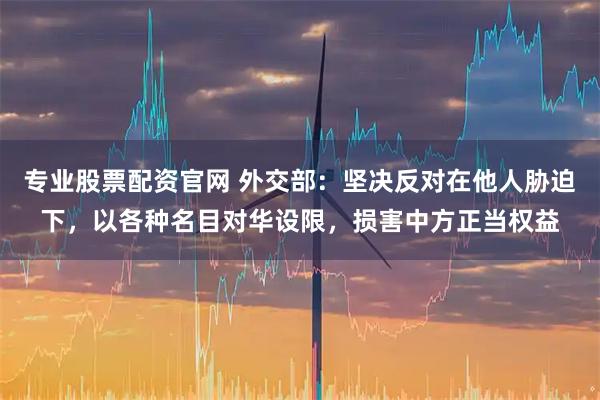 专业股票配资官网 外交部：坚决反对在他人胁迫下，以各种名目对华设限，损害中方正当权益