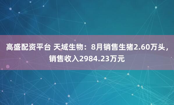 高盛配资平台 天域生物：8月销售生猪2.60万头，销售收入2984.23万元