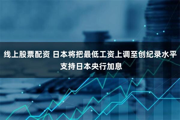 线上股票配资 日本将把最低工资上调至创纪录水平 支持日本央行加息