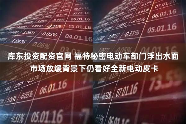 库东投资配资官网 福特秘密电动车部门浮出水面 市场放缓背景下仍看好全新电动皮卡