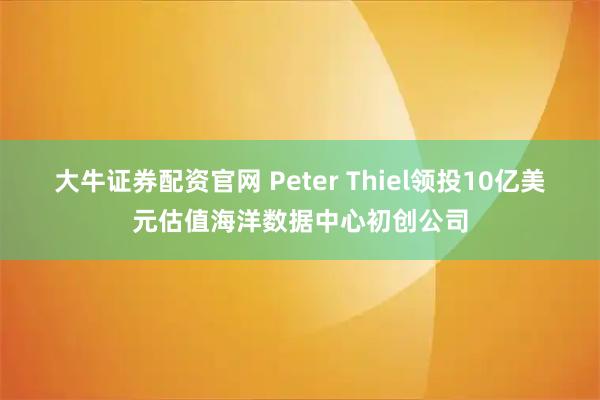 大牛证券配资官网 Peter Thiel领投10亿美元估值海洋数据中心初创公司