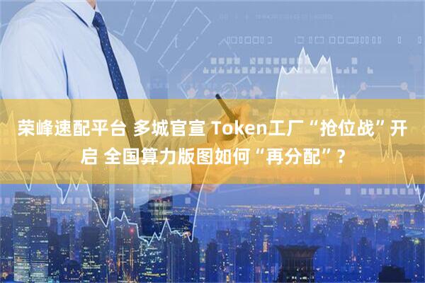 荣峰速配平台 多城官宣 Token工厂“抢位战”开启 全国算力版图如何“再分配”？