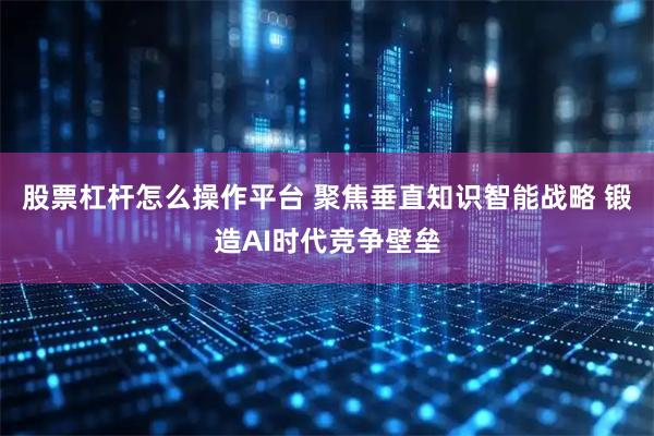 股票杠杆怎么操作平台 聚焦垂直知识智能战略 锻造AI时代竞争壁垒